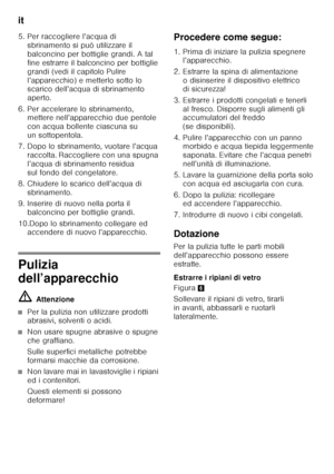 Page 40it 
40
5. Per raccogliere l’acqua di 
sbrinamento si può utilizzare il  
balconcino per bottiglie grandi. A tal 
fine estrarre il balconcino per bottiglie 
grandi (vedi il capitolo Pulire 
l’apparecchio) e metterlo sotto lo  
scarico dell’acqua di sbrinamento  
aperto.
6. Per accelerare lo sbrinamento,  mettere nell’apparecchio due pentole 
con acqua bollente ciascuna su 
un sottopentola.
7. Dopo lo sbrinamento, vuotare l’acqua  raccolta. Raccogliere con una spugna 
l’acqua di sbrinamento residua 
sul...