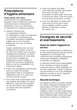 Page 5fr5
frTa ble  de s ma tiè re sf
rM ode  d’em ploi
Prescriptions- 
d’hygiène-alimentaire 
Chère cliente, cher client,   
conformément à la réglementation  
française visant à empêcher la présence 
de listéries dans le compartiment  
réfrigérateur, nous vous remercions  
de respecter les consignes suivantes :
■Nettoyez fréquemment  
le compartiment intérieur 
du réfrigérateur à l’aide d’un détergent 
non agressif, ne provoquant pas 
d’oxydation des pièces métalliques 
(utilisez par ex. de l’eau tiède...