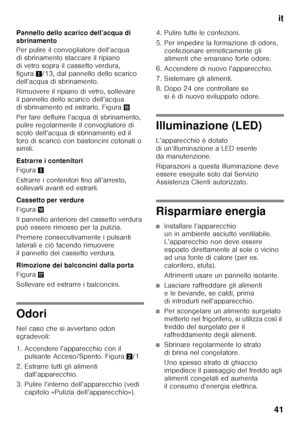 Page 41it
41
Pannello dello scarico dell’acqua di  
sbrinamento 
Per pulire il convogliatore dell’acqua  
di sbrinamento staccare il ripiano 
di vetro sopra il cassetto verdura,  
figura
1/13, dal pannello dello scarico 
dell’acqua di sbrinamento. 
Rimuovere il ripiano di vetro, sollevare  
il pannello dello scarico dell’acqua 
di sbrinamento ed estrarlo. Figura /
Per fare defluire l’acqua di sbrinamento, 
pulire regolarmente il convogliatore di 
scolo dell’acqua di sbrinamento ed il 
foro di scarico con...