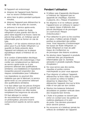 Page 6fr 
6
Si l'appareil est endommagé
■éloignez de l'appareil toute flamme  
nue ou source d'inflammation,
■aérez bien la pièce pendant quelques  
minutes,
■éteignez l'appareil puis débranchez la  
fiche mâle de la prise de courant,
■prévenez le service après-vente.
Plus l'appareil contient du fluide  
réfrigérant et plus grande doit être la  
pièce dans laquelle il se trouve. Dans les 
pièces trop petites, un mélange gaz-air 
inflammable peut se former en cas de 
fuite. 
Comptez 1 m³ de...