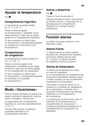 Page 53es 
53
Ajustar la temperatura 
Fig. 2
Compartimento frigorífico 
La temperatura se puede ajustar  
de +2 °C a +8 °C. 
Pulsar la tecla de ajuste  
de la temperatura 7 repetidas veces, 
hasta alcanzar el valor que se desea 
ajustar en el compartimento frigorífico. 
El valor mostrado en último lugar  
es memorizado. La temperatura ajustada 
se muestra en la indicación de la 
temperatura 8. 
Compartimento  
de congelación 
La temperatura se puede ajustar de - 
16 °C a -24 °C. 
Pulsar la tecla de ajuste de la...