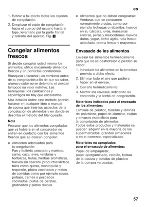 Page 57es 
57
1. Retirar a tal efecto todos los cajones 
de congelación. 
2. Desplazar el cajón de congelación  hacia el cuerpo del usuario hasta el  
tope, levantarlo por la parte frontal 
y retirarlo del aparato. Fig. 5
Congelar alimentos  
frescos 
Si decide congelar usted mismo los  
alimentos, utilice únicamente alimentos  
frescos y en perfectas condiciones. 
Blanquear (escaldar) las verduras antes  
de su congelación a fin de que su sabor,  
aroma o color no se deteriore, ni pierdan  
tampoco su valor...