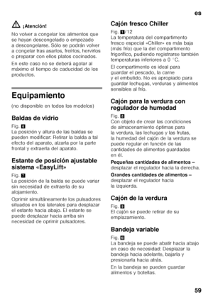 Page 59es 
59
ã=
¡Atención!
No volver a congelar los alimentos que  
se hayan descongelado o empezado 
a descongelarse. Sólo se podrán volver  
a congelar tras asarlos, freírlos, hervirlos  
o preparar con ellos platos cocinados. 
En este caso no se deberá agotar al  
máximo el tiempo de caducidad de los  
productos.
Equipamiento 
(no disponible en todos los modelos) 
Baldas de vidrio 
Fig. 6 
La posición y altura de las baldas se  
pueden modificar: Retirar la balda a tal  
efecto del aparato, alzarla por la...