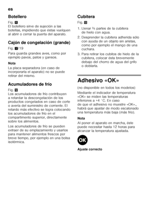Page 60es 
60
Botellero 
Fig.
+ 
El botellero sirve de sujeción a las  
botellas, impidiendo que éstas vuelquen 
al abrir o cerrar la puerta del aparato. 
Cajón de congelación (grande) 
Fig. 1/19
Para guarda grandes aves, como por  
ejemplo pavos, patos y gansos. 
Nota 
La placa separadora (en caso de  
incorporarla el aparato) no se puede  
retirar del mismo. 
Acumuladores de frío 
Fig. , 
Los acumuladores de frío contribuyen  
a retardar la descongelación de los  
productos congelados en caso de corte  
o...