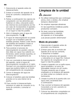 Page 62es 
62
1. Desconecta el aparato antes de 
desescarcharlo.
2. Extraer el enchufe del aparato de la  toma de corriente o desactivar el  
fusible.
3. Retirar a continuación los cajones de  congelación con los alimentos que 
hubieran en ellos, colocando sobre 
los mismos los acumuladores de frío 
(en caso de incorporarlos el aparato). 
Colocar los cajones de congelación 
en un lugar lo más frío posible.
4. Abrir el desagüe para el agua de  descongelación. Fig. .
5. El agua de descongelación se puede  recoger...