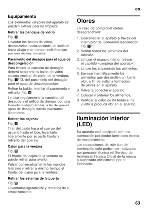 Page 63es 
63
Equipamiento 
Los elementos variables del aparato se  
pueden extraer para su limpieza. 
Retirar las bandejas de vidrio 
Fig.
6
Levantar las baldas de vidrio,  
desplazarlas hacia adelante, se inclinan 
hacia abajo y se extraen inclinándolas 
por uno de sus laterales.  
Paramento del desagüe para el agua de  
descongelación 
Para limpiar la canaleta de desagüe  
deberá separarse la balda de vidrio  
situada encima del cajón de la verdura,  
Fig. 1/13, del paramento del desagüe 
para el agua de...