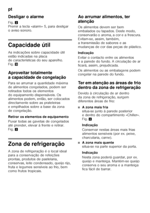 Page 76pt 
76
Desligar o alarme  
Fig.
2 
Premir a tecla «alarm» 5, para desligar  
oaviso sonoro.
Capacidade útil 
As indicações sobre capacidade útil  
estão indicadas na placa  
de características do seu aparelho.  
Fig. 2
Aproveitar totalmente  
a capacidade de congelação 
Para se arrumar a quantidade máxima  
de alimentos congelados, podem ser 
retirados todos os elementos 
do equipamento dispensáveis. Os  
alimentos podem, então, ser colocados  
directamente sobre as prateleiras 
eempilhados sobre abase...