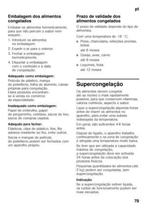 Page 79pt
79
Embalagem dos alimentos  
congelados 
Embalar os alimentos hermeticamente,  
para que não percam o sabor nem  
sequem. 
1. Introduzir os alimentos 
na embalagem.
2. Expelir o ar para o exterior. 
3. Fechar a embalagem  hermeticamente.
4. Etiquetar a embalagem  com o conteúdo e a data  
de congelação.
Adequado como embalagem: 
Película de plástico, manga  
de polietileno, folha de alumínio, caixas 
próprias para congelação.  
Estes produtos encontram- 
se à venda no comércio  
da especialidade....