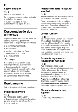 Page 80pt 
80
Ligar e desligar 
Fig.
2
Premir a tecla «super» 2. 
Se a supercongelação estiver activada,  
a tecla fica iluminada. 
A supercongelação desliga  
automaticamente, após 2½ dias.
Descongelação dos  
alimentos 
Dependendo do tipo e da fim a que se  
destina o alimento, podem ser  
escolhidas as seguintes possibilidades:
■à temperatura ambiente
■no frigorífico
■no forno eléctrico, com/sem  
ventilação de ar quente
■no micro-ondas
ã= Atenção
Não voltar a congelar alimentos  
descongelados ou que...