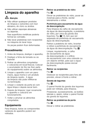 Page 83pt
83
Limpeza do aparelho ã= Atenção
■Não utilizar quaisquer produtos  
de limpeza e solventes com teor 
abrasivo, de cloro ou ácidos.
■Não utilizar esponjas abrasivas  
ou ásperas. 
Nas superfícies metálicas poderia  
formar-se corrosão.
■Não lavar prateleiras nem recipientes  
na máquina de lavar loiça. 
As peças podem ficar deformadas.
Procedimento: 
1. Antes da limpeza, desligar o aparelho. 
2. Desligar a ficha da tomada ou os  fusíveis!
3. Retirar os alimentos congelados  e colocá-los em local...