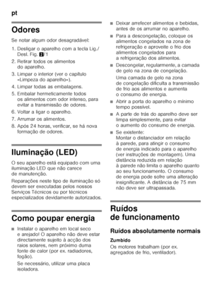 Page 84pt 
84
Odores 
Se notar algum odor desagradável: 
1. Desligar o aparelho com a tecla Lig./Desl. Fig. 2/1
2. Retirar todos os alimentos  do aparelho.
3. Limpar o interior (ver o capítulo  «Limpeza do aparelho»).
4. Limpar todas as embalagens. 
5. Embalar hermeticamente todos  os alimentos com odor intenso, para  
evitar a transmissão de odores.
6. Voltar a ligar o aparelho. 
7. Arrumar os alimentos. 
8. Após 24 horas, verificar, se há nova  formação de odores.
Iluminação (LED) 
O seu aparelho está...