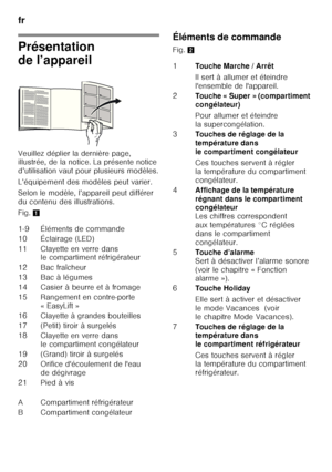 Page 10fr 
10
Présentation  
de l’appareil 
Veuillez déplier la dernière page,  
illustrée, de la notice. La présente notice  
d’utilisation vaut pour plusieurs modèles. 
L’équipement des modèles peut varier. 
Selon le modèle, l’appareil peut différer  
du contenu des illustrations. 
Fig. 1 Éléments de commande 
Fig. 
2
1-9 Éléments de commande 
10 Éclairage (LED) 
11 Clayette en verre dans  le compartiment réfrigérateur
12 Bac fraîcheur 
13 Bac à légumes
14 Casier à beurre et à fromage
15 Rangement en...