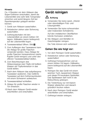 Page 17de17
Hinweis 
Ca. 4 Stunden vor dem Abtauen das  
Super-Gefrieren einschalten, damit die  
Lebensmittel eine sehr tiefe Temperatur 
erreichen und somit längere Zeit bei  
Raumtemperatur gelagert werden  
können. 
1. Gerät zum Abtauen ausschalten. 
2. Netzstecker ziehen oder Sicherung 
ausschalten.
3. Gefriergutschalen mit den  Lebensmitteln an einem kühlen Ort  
lagern. Kälteakku (wenn beiliegend)  
auf die Lebensmittel legen.
4. Tauwasserablauf öffnen. Bild .
5. Zum Auffangen des Tauwassers kann  die...