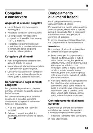 Page 53it
53
Congelare  
e conservare 
Acquisto di alimenti surgelati
■La confezione non deve essere  
danneggiata.
■Rispettare la data di conservazione.
■La temperatura nell’espositore- 
congelatore di vendita deve essere  
-18 °C o inferiore.
■Trasportare gli alimenti surgelati  
possibilmente in una borsa termica 
e conservarli poi al più presto 
possibile nel congelatore.
Congelare gli alimenti
■Per il congelamento utilizzare solo  
alimenti freschi ed integri.
■Non mettere gli alimenti da congelare  
in...