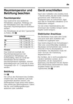 Page 7de7
Raumtemperatur und  
Belüftung beachten 
Raumtemperatur 
Das Gerät ist für eine bestimmte  
Klimaklasse ausgelegt. Abhängig von 
der Klimaklasse kann das Gerät bei 
folgenden Raumtemperaturen betrieben 
werden. 
Die Klimaklasse ist auf dem Typenschild  
zu finden, Bild 2.
Hinweis 
Das Gerät ist innerhalb der  
Raumtemperaturgrenzen der 
angegebenen Klimaklasse voll  
funktionsfähig. Wird ein Gerät der  
Klimaklasse SN bei kälteren  
Raumtemperaturen betrieben, können 
Beschädigungen am Gerät bis zu...