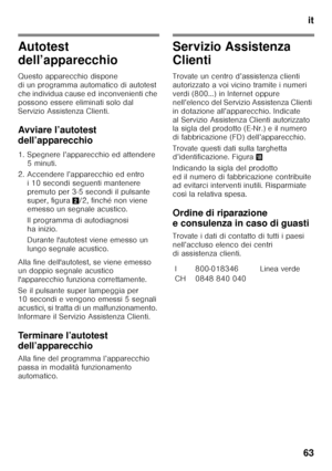 Page 63it
63
Autotest  
dell’apparecchio 
Questo apparecchio dispone  
di un programma automatico di autotest 
che individua cause ed inconvenienti che 
possono essere eliminati solo dal  
Servizio Assistenza Clienti. 
Avviare l’autotest  
dell’apparecchio 
1. Spegnere l’apparecchio ed attendere  5 minuti.
2. Accendere l’apparecchio ed entro  i 10 secondi seguenti mantenere  
premuto per 3-5 secondi il pulsante 
super, figura 2/2, finché non viene 
emesso un segnale acustico. 
Il programma di autodiagnosi  
ha...