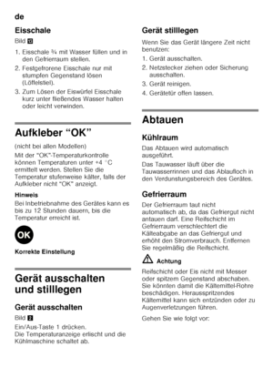 Page 16de 
16
Eisschale 
Bild
-
1. Eisschale ¾ mit Wasser füllen und in  den Gefrierraum stellen.
2. Festgefrorene Eisschale nur mit  stumpfen Gegenstand lösen  
(Löffelstiel).
3. Zum Lösen der Eiswürfel Eisschale  kurz unter fließendes Wasser halten  
oder leicht verwinden.
Aufkleber “OK” 
(nicht bei allen Modellen) 
Mit der “OK”-Temperaturkontrolle  
können Temperaturen unter +4 °C 
ermittelt werden. Stellen Sie die 
Temperatur stufenweise kälter, falls der  
Aufkleber nicht “OK” anzeigt. 
Hinweis 
Bei...