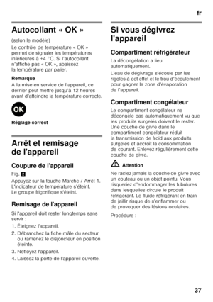 Page 37fr
37
Autocollant « OK » 
(selon le modèle) 
Le contrôle de température « OK »  
permet de signaler les températures 
inférieures à +4 °C. Si l’autocollant  
n’affiche pas « OK », abaissez  
la température par palier. 
Remarque 
A la mise en service de l’appareil, ce  
dernier peut mettre jusqu’à 12 heures 
avant d’atteindre la température correcte. 
Réglage correct
Arrêt et remisage  
de l'appareil 
Coupure de l'appareil 
Fig. 2
Appuyez sur la touche Marche / Arrêt 1.  
L'indicateur de...