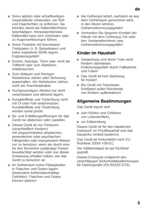 Page 5de5
■Keine spitzen oder scharfkantigen  
Gegenstände verwenden, um Reif-  
und Eisschichten zu entfernen. Sie 
könnten damit die Kältemittel-Rohre 
beschädigen. Herausspritzendes 
Kältemittel kann sich entzünden oder  
zu Augenverletzungen führen. 
■Keine Produkte mit brennbaren  
Treibgasen (z. B. Spraydosen) und  
keine explosiven Stoffe lagern.  
Explosionsgefahr!
■Sockel, Auszüge, Türen usw. nicht als  
Trittbrett oder zum Abstützen  
missbrauchen.
■Zum Abtauen und Reinigen  
Netzstecker ziehen oder...