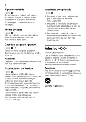 Page 56it 
56
Ripiano variabile 
Figura
* 
Se necessario, il ripiano può essere  
abbassato: tirare il ripiano in avanti, 
abbassarlo e spingerlo all’indietro. 
È idoneo per conservare alimenti  
e bottiglie. 
Ferma bottiglie 
Figura + 
Il ferma bottiglie impedisce la caduta  
delle bottiglie durante l’apertura 
o la chiusura della porta. 
Cassetto surgelati (grande) 
Figura 1/19
Per conservare surgelati di grandi  
dimensioni, come ad es. tacchini, anatre 
ed oche. 
Avver tenza 
La piastra di separazione (se...