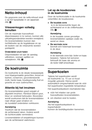 Page 71nl
71
Netto-inhoud 
De gegevens over de netto-inhoud vindt  
u op het typeplaatje in uw apparaat.  
Afb. 2
Vriesvermogen volledig  
benutten 
Om de maximale hoeveelheid  
diepvrieswaren in te ruimen, kunnen alle 
uitrustingsonderdelen worden verwijderd. 
De levensmiddelen kunnen dan  
rechtstreeks op de legplateaus en op  
de bodem van de vriesruimte worden 
gestapeld. 
Onderdelen eruit halen 
Diepvriesladen tot aan de aanslag  
uittrekken, vooraan optillen en 
verwijderen. Afb. 5
De koelruimte 
De...