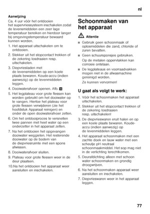 Page 77nl
77
Aanwijzing 
Ca. 4 uur vóór het ontdooien  
het supervriessysteem inschakelen zodat  
de levensmiddelen een zeer lage 
temperatuur bereiken en hierdoor langer  
bij omgevingstemperatuur bewaard  
kunnen worden. 
1. Het apparaat uitschakelen om te 
ontdooien.
2. Stekker uit het stopcontact trekken of  de zekering losdraaien resp.  
uitschakelen.
3. Diepvriesladen met  de levensmiddelen op een koele 
plaats bewaren. Koude-accu (indien 
aanwezig) op de levenmiddelen 
leggen.
4. Dooiwaterafvoer openen....