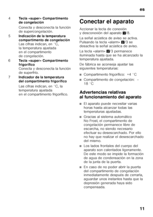 Page 11es 
11
Conectar el aparato 
Accionar la tecla de conexión  
y desconexión del aparato1/8. 
La señal acústica de aviso se activa.  
Pulsando la tecla «alarm» 2/3 se 
desactiva la señal acústica de aviso. 
La tecla «alarm» 2/3 permanece 
iluminada hasta que se ha alcanzado la  
temperatura ajustada. 
De fábrica se aconseja ajustar las  
siguientes temperaturas:
■Compartimento frigorífico:  +4 °C
■Compartimento de congelación:  – 
18 °C
Advertencias relativas  
al funcionamiento del aparato
■El aparato...