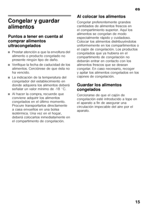 Page 15es 
15
Congelar y guardar  
alimentos 
Puntos a tener en cuenta al  
comprar alimentos  
ultracongelados
■Prestar atención a que la envoltura del  
alimento o producto congelado no 
presente ningún tipo de daño.
■Verifique la fecha de caducidad de los  
alimentos. Cerciórese de que ésta no 
ha vencido.
■La indicación de la temperatura del  
congelador del establecimiento en 
donde adquiera los alimentos deberá  
señalar un valor mínimo de -18 °C.
■Al hacer la compra, recuerde que  
conviene adquirir los...