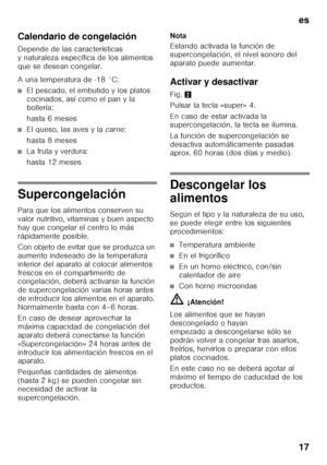 Page 17es 
17
Calendario de congelación 
Depende de las características  
y naturaleza específica de los alimentos 
que se desean congelar. 
A una temperatura de -18 °C:
■El pescado, el embutido y los platos  
cocinados, así como el pan y la 
bollería: 
hasta 6 meses
■El queso, las aves y la carne: 
hasta 8 meses
■La fruta y verdura: 
hasta 12 meses
Supercongelación 
Para que los alimentos conserven su  
valor nutritivo, vitaminas y buen aspecto 
hay que congelar el centro lo más 
rápidamente posible. 
Con...