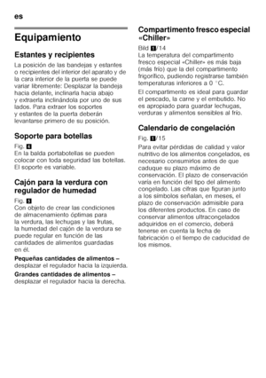 Page 18es 
18
Equipamiento 
Estantes y recipientes 
La posición de las bandejas y estantes  
o recipientes del interior del aparato y de  
la cara interior de la puerta se puede  
variar libremente: Desplazar la bandeja 
hacia delante, inclinarla hacia abajo 
y extraerla inclinándola por uno de sus  
lados. Para extraer los soportes  
y estantes de la puerta deberán 
levantarse primero de su posición. 
Soporte para botellas 
Fig.4 
En la balda portabotellas se pueden  
colocar con toda seguridad las botellas....