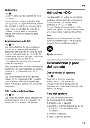 Page 19es 
19
Cubiteras 
Fig.
7 
Llenar ¾ partes de la cubitera de hielo  
con agua. 
Desprender la cubitera adherida sólo  
con ayuda de un objeto sin aristas, como  
por ejemplo el mango de una cuchara. 
Para retirar los cubitos de hielo de la  
cubitera, colocar ésta brevemente 
debajo del chorro de agua del grifo 
odoblarla. 
Acumuladores de frío 
Fig. 1/18 
Los acumuladores de frío contribuyen  
a retardar la descongelación de los 
productos congelados en caso de corte 
o avería del suministro de...