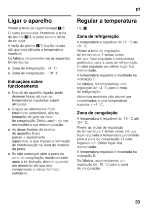 Page 33pt
33
Ligar o aparelho 
Premir a tecla de Ligar/Desligar 1/8. 
O aviso sonoro soa. Premindo a tecla  
de alarme  2/3, o aviso sonoro deixa 
de se ouvir. 
A tecla de alarme 2/3 fica iluminada 
até que seja atingida a temperatura  
regulada. 
De fábrica, recomendam-se as seguintes  
temperaturas:
■Zona de refrigeração:  +4 °C
■Zona de congelação:  –18 °C
Indicações sobre  
funcionamento
■Depois do aparelho ligado, pode  
demorar horas até que as 
temperaturas reguladas sejam 
atingidas.
■Graças ao sistema...