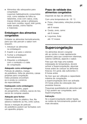 Page 37pt
37
■Alimentos não adequados para  
congelação:  
Legumes habitualmente consumidos 
crus, como saladas de folha ou 
rabanetes, ovos com casca, uvas, 
maças inteiras, peras e pêssegos,  
ovos bem cozidos, iogurt, leite gordo,  
natas azedas, crème fraîche 
emaionese.
Embalagem dos alimentos  
congelados 
Embalar os alimentos hermeticamente,  
para que não percam o sabor nem 
sequem. 
1. Introduzir os alimentos  na embalagem.
2. Expelir o ar para o exterior. 
3. Fechar a embalagem  hermeticamente.
4....