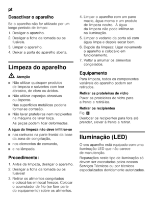 Page 40pt 
40
Desactivar o aparelho 
Se o aparelho não for utilizado por um  
longo período de tempo: 
1. Desligar o aparelho. 
2. Desligar a ficha da tomada ou os 
fusíveis.
3. Limpar o aparelho. 
4. Deixar a porta do aparelho aberta.
Limpeza do aparelho ã= Atenção
■Não utilizar quaisquer produtos  
de limpeza e solventes com teor 
abrasivo, de cloro ou ácidos.
■Não utilizar esponjas abrasivas  
ou ásperas. 
Nas superfícies metálicas poderia  
formar-se corrosão.
■Não lavar prateleiras nem recipientes  
na...