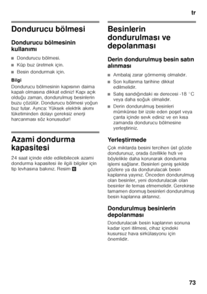 Page 73tr
73
Dondurucu bölmesi 
Dondurucu bölmesinin  
kullan ım ı
■Dondurucu bölmesi.
■Küp buz üretmek için.
■Besin dondurmak için.
Bilgi 
Dondurucu bölmesinin kap ıs ın ın daima 
kapal ı olmas ına dikkat ediniz! Kap ı aç ık 
oldu ğu zaman, dondurulmu F besinlerin 
buzu çözülür. Dondurucu bölmesi yo ğun 
buz tutar. Ayr ıca: Yüksek elektrik ak ım ı 
tüketiminden dolay ı gereksiz enerji 
harcanmas ı söz konusudur!
Azami dondurma  
kapasitesi 
24 saat içinde elde edilebilecek azami  
dondurma kapasitesi ile...