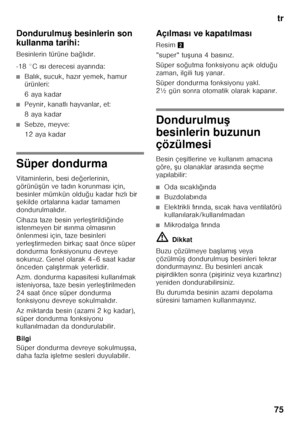 Page 75tr
75
Dondurulmu
< besinlerin son 
kullanma tarihi: 
Besinlerin türüne ba ğlı d ır.
-18 °C  ıs ı derecesi ayar ında:
■Bal ık, sucuk, haz ır yemek, hamur 
ürünleri: 
6aya kadar
■Peynir, kanatl ı hayvanlar, et:
8aya kadar
■Sebze, meyve: 
12 aya kadar
Süper dondurma 
Vitaminlerin, besi de ğerlerinin, 
görünü Fün ve tad ın korunmas ı için, 
besinler mümkün oldu ğu kadar h ızl ı bir 
F ekilde ortalar ına kadar tamamen 
dondurulmal ıd ır.
Cihaza taze besin yerle Ftirildi ğinde 
istenmeyen bir  ıs ınma...