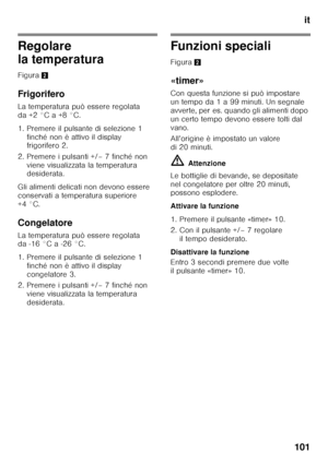 Page 101it
101
Regolare  
la temperatura 
Figura 2
Frigorifero 
La temperatura può essere regolata  
da +2 °C a +8 °C. 
1. Premere il pulsante di selezione 1  finché non è attivo il display  
frigorifero 2.
2. Premere i pulsanti +/– 7 finché non  viene visualizzata la temperatura  
desiderata.
Gli alimenti delicati non devono essere  
conservati a temperatura superiore 
+4 °C. 
Congelatore 
La temperatura può essere regolata  
da -16 °C a -26 °C. 
1. Premere il pulsante di selezione 1  finché non è attivo il...