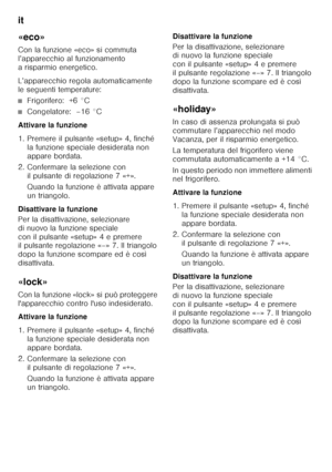 Page 102it 
102
«eco» 
Con la funzione «eco» si commuta  
l’apparecchio al funzionamento 
a risparmio energetico. 
L’apparecchio regola automaticamente  
le seguenti temperature:
■Frigorifero:  +6 °C
■Congelatore:  –16 °C
Attivare la funzione 
1. Premere il pulsante «setup» 4, finché  la funzione speciale desiderata non  
appare bordata.
2. Confermare la selezione con  il pulsante di regolazione 7 «+».  
Quando la funzione è attivata appare  
un triangolo.
Disattivare la funzione 
Per la disattivazione,...