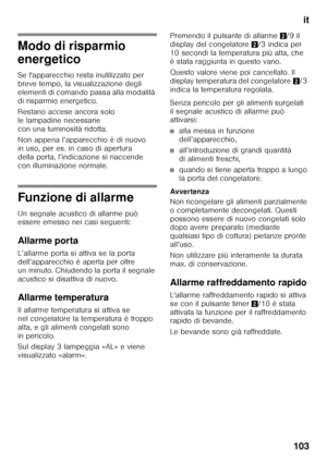 Page 103it
103
Modo di risparmio  
energetico 
Se l'apparecchio resta inutilizzato per  
breve tempo, la visualizzazione degli 
elementi di comando passa alla modalità 
di risparmio energetico. 
Restano accese ancora solo  
le lampadine necessarie 
con una luminosità ridotta. 
Non appena l’apparecchio è di nuovo  
in uso, per es. in caso di apertura 
della porta, l’indicazione si riaccende 
con illuminazione normale.
Funzione di allarme 
Un segnale acustico di allarme può  
essere emesso nei casi seguenti:...