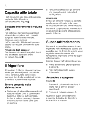 Page 104it 
104
Capacità utile totale 
I dati di volume utile sono indicati sulla  
targhetta d'identificazione  
dell'apparecchio. Figura+
Sfruttare interamente il volume  
utile 
Per sistemare la massima quantità di  
alimenti da congelare, tutti i cassetti 
surgelati, tranne quello inferiore, 
possono essere rimossi  
dall’apparecchio. Gli alimenti possono  
essere sovrapposti direttamente sulle 
griglie. 
Rimozione degli accessori  
Per rimuovere i cassetti surgelati, tirarli  
fino all’arresto,...