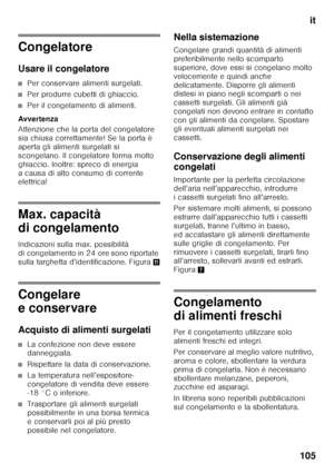 Page 105it
105
Congelatore 
Usare il congelatore
■Per conservare alimenti surgelati.
■Per produrre cubetti di ghiaccio.
■Per il congelamento di alimenti.
Avver tenza 
Attenzione che la porta del congelatore  
sia chiusa correttamente! Se la porta è 
aperta gli alimenti surgelati si 
scongelano. Il congelatore forma molto 
ghiaccio. Inoltre: spreco di energia  
a causa di alto consumo di corrente  
elettrica!
Max. capacità  
di congelamento 
Indicazioni sulla max. possibilità  
di congelamento in 24 ore sono...