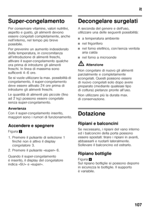 Page 107it
107
Super-congelamento 
Per conservare vitamine, valori nutritivi,  
aspetto e gusto, gli alimenti devono  
essere congelati completamente, anche  
nell’interno, nel tempo più breve 
possibile. 
Per prevenire un aumento indesiderato  
della temperatura, in concomitanza 
all’introduzione di alimenti freschi,  
attivare il super-congelamento qualche  
ora prima di introdurre gli alimenti  
freschi. In linea di massima sono  
sufficenti 4–6 ore. 
Se si vuole utilizzare la max. possibilità di...