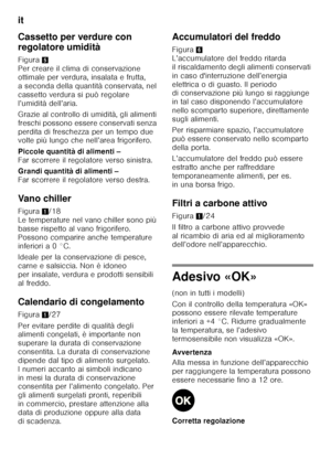 Page 108it 
108
Cassetto per verdure con  
regolatore umidità 
Figura
5 
Per creare il clima di conservazione  
ottimale per verdura, insalata e frutta, 
a seconda della quantità conservata, nel 
cassetto verdura si può regolare 
l’umidità dell’aria. 
Grazie al controllo di umidità, gli alimenti  
freschi possono essere conservati senza  
perdita di freschezza per un tempo due  
volte più lungo che nell’area frigorifero. 
Piccole quantità di alimenti –   
Far scorrere il regolatore verso sinistra. 
Grandi...