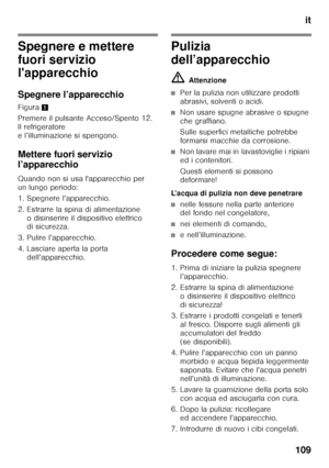 Page 109it
109
Spegnere e mettere  
fuori servizio  
l'apparecchio 
Spegnere l’apparecchio 
Figura 1
Premere il pulsante Acceso/Spento 12.  
Il refrigeratore 
e l’illuminazione si spengono. 
Mettere fuori servizio  
l’apparecchio 
Quando non si usa l'apparecchio per  
un lungo periodo: 
1. Spegnere l’apparecchio. 
2. Estrarre la spina di alimentazione  o disinserire il dispositivo elettrico  
di sicurezza.
3. Pulire l’apparecchio. 
4. Lasciare aperta la porta  dell’apparecchio.Pulizia  
dell’apparecchio...