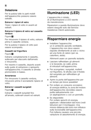 Page 110it 
110
Dotazione 
Per la pulizia tutte le parti mobili  
dell’apparecchio possono essere 
estratte. 
Estrarre i ripiani di vetro 
Tirare i ripiani di vetro in avanti ed  
estrarli. 
Estrarre il ripiano di vetro sul cassetto  
verdura 
Figura
9
Per rimuovere il ripiano di vetro, estrarre  
prima il cassetto verdura. 
Per la pulizia il ripiano di vetro può  
essere scomposto. 
Cassetti nel frigorifero 
Figura 8
Estrarre completamente il cassetto,  
sollevarlo per staccarlo dall'arresto 
erimuoverlo....