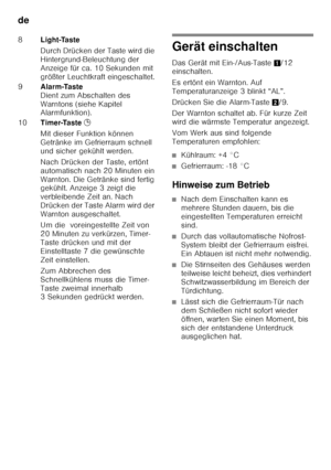 Page 12de 
12
Gerät einschalten 
Das Gerät mit Ein-/Aus-Taste1/12 
einschalten.  
Es ertönt ein Warnton. Auf  
Temperaturanzeige 3 blinkt “AL”. 
Drücken Sie die Alarm-Taste 2/9. 
Der Warnton schaltet ab. Für kurze Zeit  
wird die wärmste Temperatur angezeigt. 
Vom Werk aus sind folgende  
Temperaturen empfohlen:
■Kühlraum: +4 °C
■Gefrierraum: -18 °C
Hinweise zum Betrieb
■Nach dem Einschalten kann es  
mehrere Stunden dauern, bis die  
eingestellten Temperaturen erreicht  
sind.
■Durch das vollautomatische...