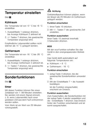 Page 13de13
Temperatur einstellen 
Bild 2
Kühlraum 
Die Temperatur ist von +2 °C bis +8 °C  
einstellbar. 
1. Auswahltaste 1 solange drücken,  bis Anzeige Kühlraum 2 aktiviert ist.
2. +/- Tasten 7 drücken, bis gewünschte  Temperatur angezeigt wird.
Empfindliche Lebensmittel sollten nicht  
wärmer als +4 °C gelagert werden. 
Gefrierraum 
Die Temperatur ist von -16 °C bis -26 °C  
einstellbar. 
1. Auswahltaste 1 solange drücken,  bis Anzeige Gefrierraum 3 aktiviert ist.
2. +/- Tasten 7 drücken, bis gewünschte...