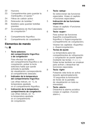 Page 121es
121
Elementos de mando 
Fig. 
2
22 Huevera 
23 Compartimentos para guardar la 
mantequilla y el queso *
24 Filtros de carbón activo
25 Retenedor de botellas *
26 Botellero para guardar botellas  grandes
27 Acumuladores de frío/Calendario  de congelación *
A Compartimento frigorífico
B Compartimento de congelación 
1 Tecla selectora  
del compartimento frigorífico 
o de congelación 
Para efectuar los ajustes  
del compartimento frigorífico o de 
congelación, pulsar la tecla 
selectora hasta que quede...