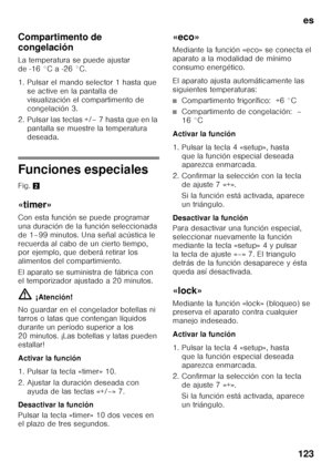 Page 123es
123
Compartimento de  
congelación 
La temperatura se puede ajustar  
de -16 °C a -26 °C. 
1. Pulsar el mando selector 1 hasta que 
se active en la pantalla de  
visualización el compartimento de 
congelación 3.
2. Pulsar las teclas +/– 7 hasta que en la  pantalla se muestre la temperatura 
deseada.
Funciones especiales 
Fig.  2
«timer» 
Con esta función se puede programar  
una duración de la función seleccionada 
de 1–99 minutos. Una señal acústica le 
recuerda al cabo de un cierto tiempo,  
por...