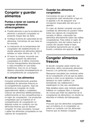 Page 127es
127
Congelar y guardar  
alimentos 
Puntos a tener en cuenta al  
comprar alimentos  
ultracongelados
■Prestar atención a que la envoltura del  
alimento o producto congelado no 
presente ningún tipo de daño.
■Verifique la fecha de caducidad de los  
alimentos. Cerciórese de que ésta no 
ha vencido.
■La indicación de la temperatura del  
congelador del establecimiento en 
donde adquiera los alimentos deberá  
señalar un valor mínimo de -18 °C.
■Al hacer la compra, recuerde que  
conviene adquirir los...